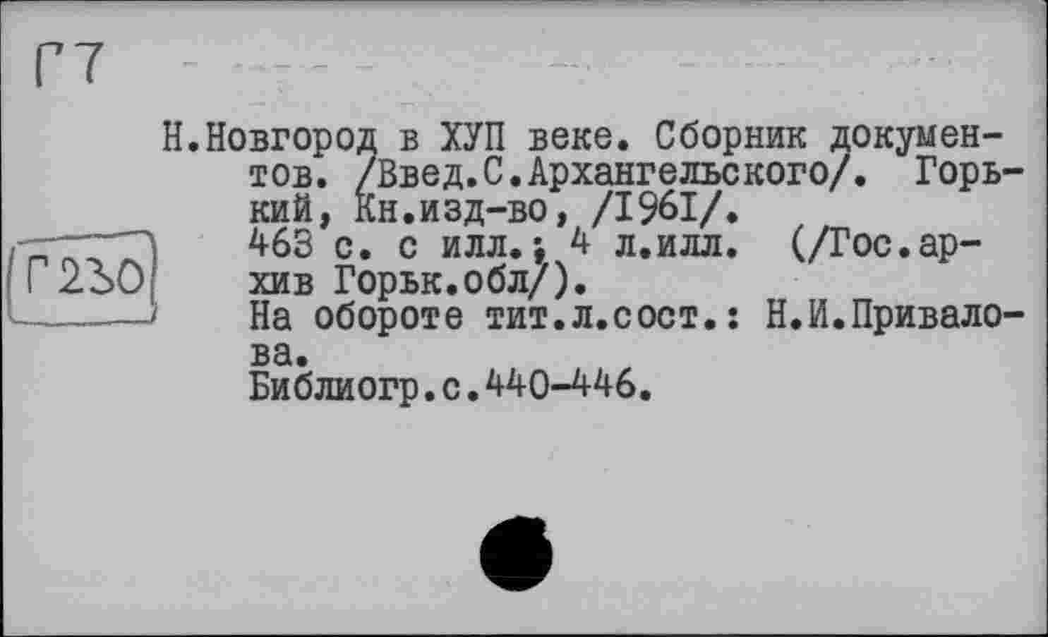 ﻿Г7 - 27 - - .	-	-
Н.Новгород в ХУП веке. Сборник документов. /Введ.С.Архангельского/. Горький, Кн.изд-во, /1961/.
------, с. с илл . 4 л.илл. (/Гос.ар-Г2Ъ0г хив Горьк.обл/).
На обороте тит.л.сост.: Н.И.Привалова.
Библиогр.с.440-446.